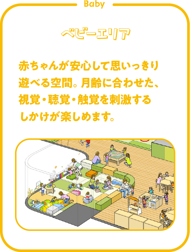 ベビーエリア　赤ちゃんが安心して思いっきり遊べる空間。月齢に合わせた、視覚・聴覚・触覚を刺激するしかけが楽しめます。