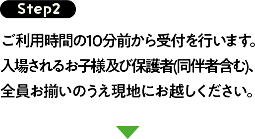 Step2 ご利用時間の10分前から受付を行います。入場されるお子様及び保護者(同伴者含む)、全員お揃いのうえ現地にお越しください。