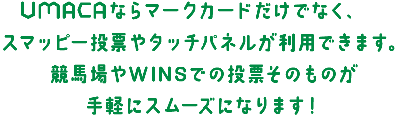 UMACAならマークカードだけでなく、スマッピー投票やタッチパネルが利用できます。競馬場やWINSでの、投票そのものが手軽にスムーズになります！