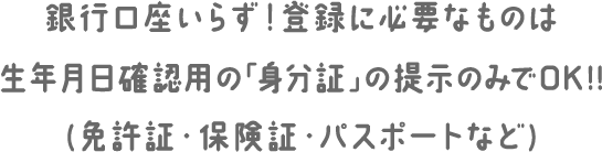 銀行口座いらず！登録に必要なものは生年月日確認用の「身分証」の提示のみでOK!!(免許証・保険証・パスポートなど)