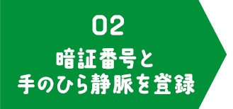 02 暗証番号と手のひら静脈を登録