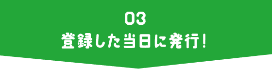 03 登録した当日に発行！